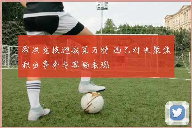 希洪竞技迎战莱万特 西乙对决聚焦积分争夺与客场表现
