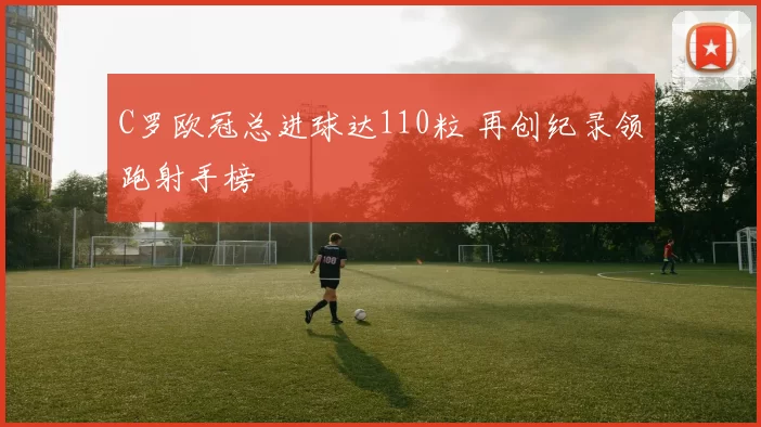 C罗欧冠总进球达110粒 再创纪录领跑射手榜