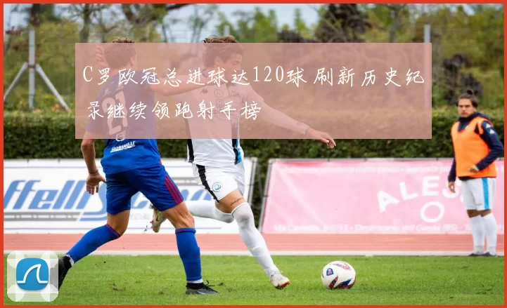C罗欧冠总进球达120球 刷新历史纪录继续领跑射手榜