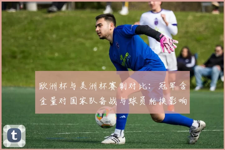 欧洲杯与美洲杯赛制对比：冠军含金量对国家队备战与球员轮换影响