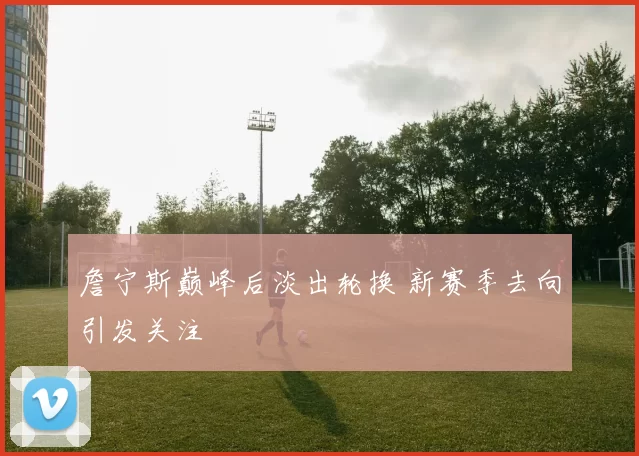 詹宁斯巅峰后淡出轮换 新赛季去向引发关注