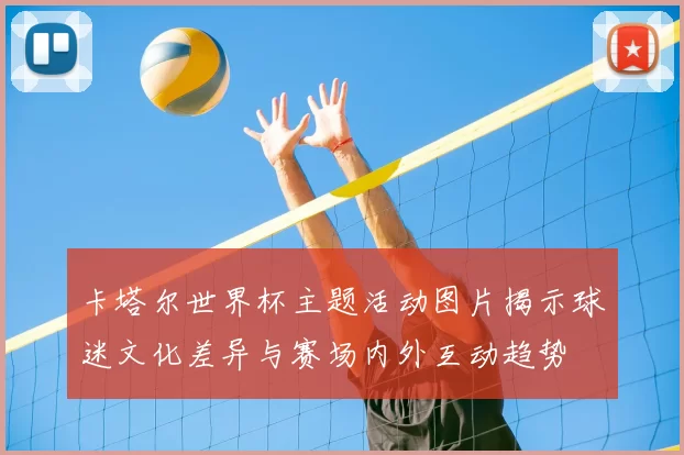 卡塔尔世界杯主题活动图片揭示球迷文化差异与赛场内外互动趋势