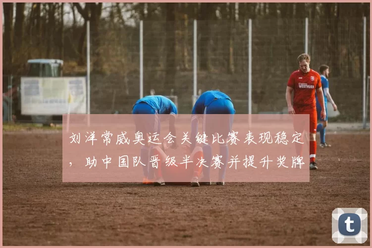 刘洋常威奥运会关键比赛表现稳定，助中国队晋级半决赛并提升奖牌竞争力