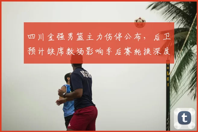 四川金强男篮主力伤停公布，后卫预计缺席数场影响季后赛轮换深度