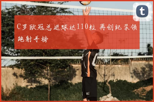 C罗欧冠总进球达110粒 再创纪录领跑射手榜