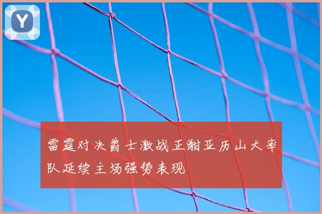 雷霆对决爵士激战正酣亚历山大率队延续主场强势表现