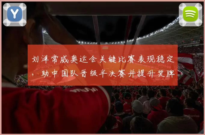 刘洋常威奥运会关键比赛表现稳定，助中国队晋级半决赛并提升奖牌竞争力