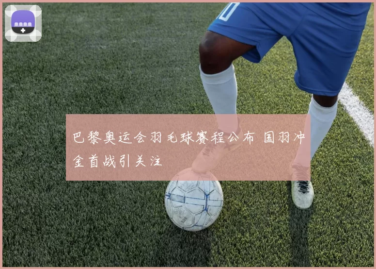 巴黎奥运会羽毛球赛程公布 国羽冲金首战引关注