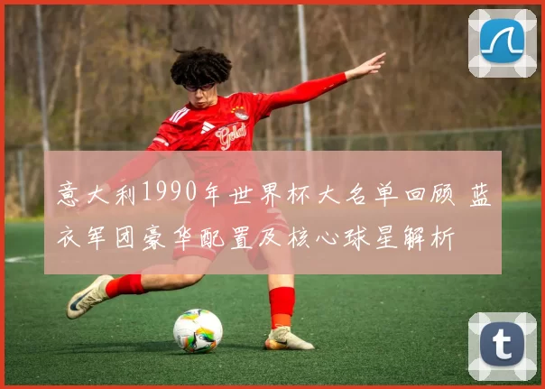 意大利1990年世界杯大名单回顾 蓝衣军团豪华配置及核心球星解析