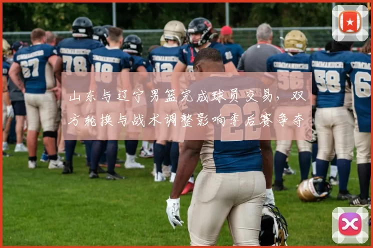 山东与辽宁男篮完成球员交易,双方轮换与战术调整影响季后赛争夺