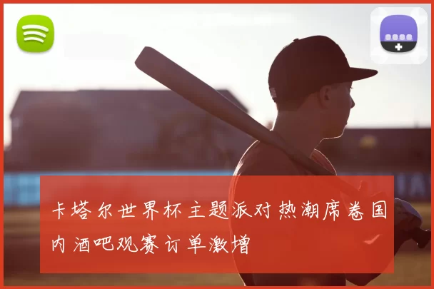 卡塔尔世界杯主题派对热潮席卷国内酒吧观赛订单激增