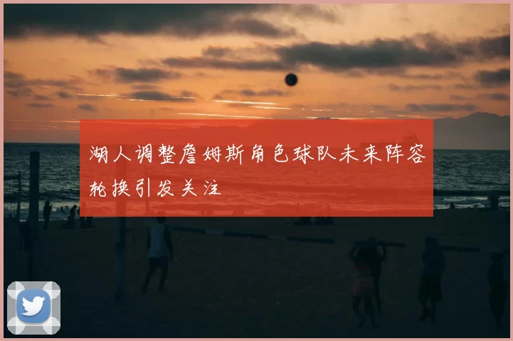 湖人调整詹姆斯角色球队未来阵容轮换引发关注
