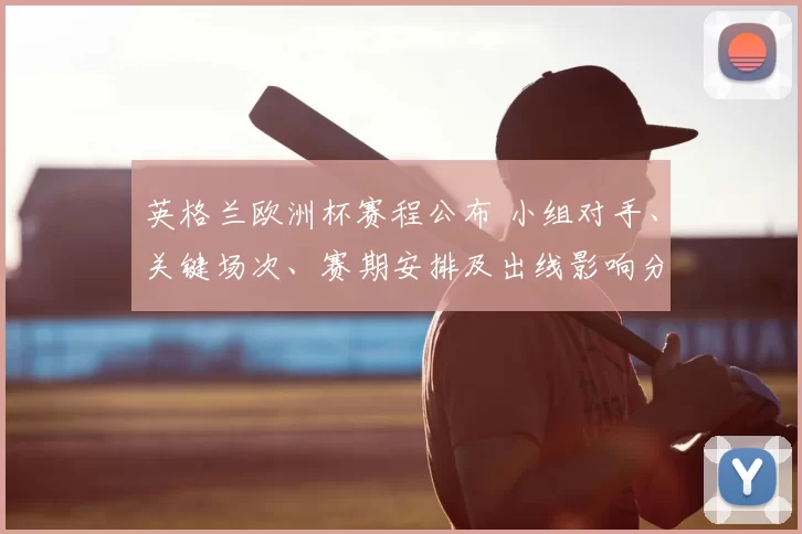 英格兰欧洲杯赛程公布 小组对手、关键场次、赛期安排及出线影响分析