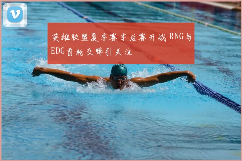 英雄联盟夏季赛季后赛开战 RNG与EDG首轮交锋引关注