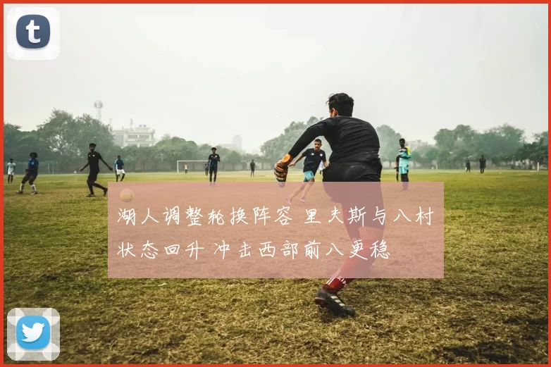 湖人调整轮换阵容 里夫斯与八村塁状态回升 冲击西部前八更稳