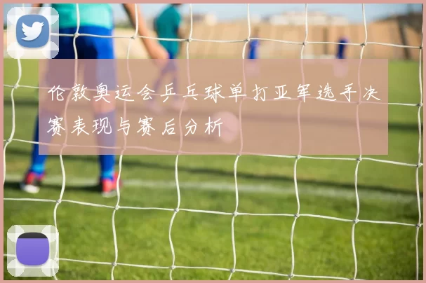伦敦奥运会乒乓球单打亚军选手决赛表现与赛后分析