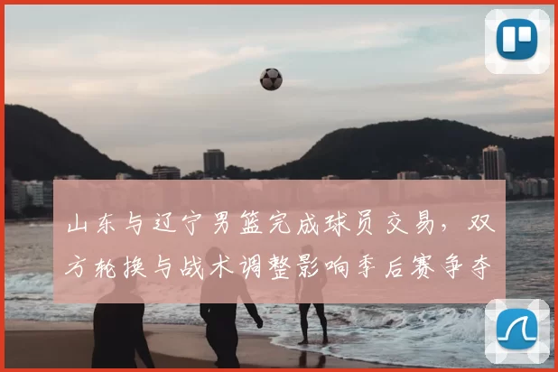 山东与辽宁男篮完成球员交易,双方轮换与战术调整影响季后赛争夺