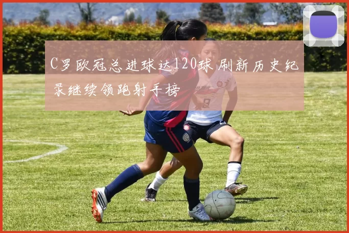 C罗欧冠总进球达120球 刷新历史纪录继续领跑射手榜