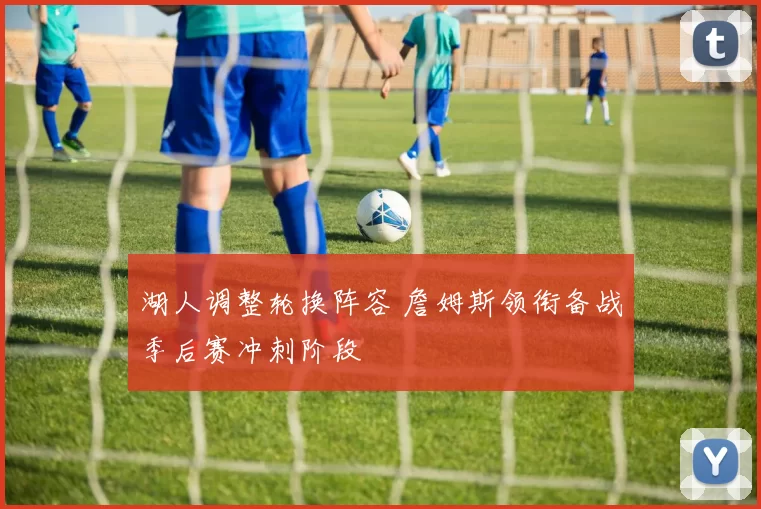 湖人调整轮换阵容 詹姆斯领衔备战季后赛冲刺阶段