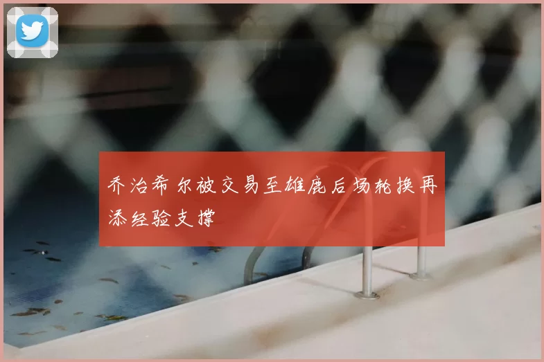 乔治希尔被交易至雄鹿后场轮换再添经验支撑