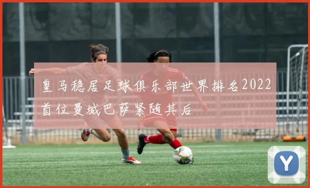 皇马稳居足球俱乐部世界排名2022首位曼城巴萨紧随其后