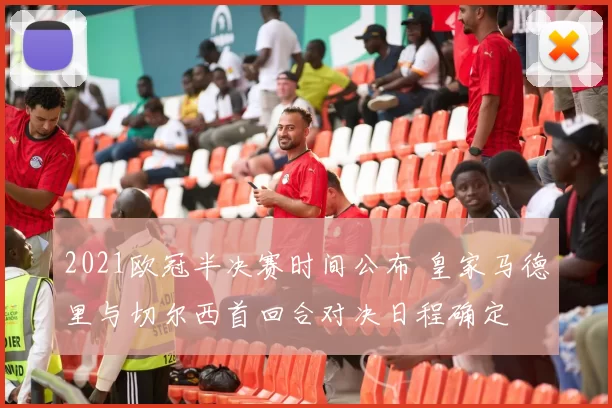 2021欧冠半决赛时间公布 皇家马德里与切尔西首回合对决日程确定