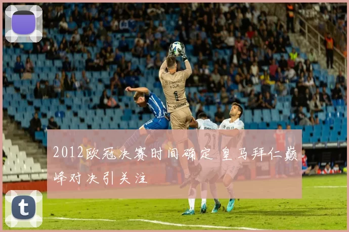 2012欧冠决赛时间确定 皇马拜仁巅峰对决引关注