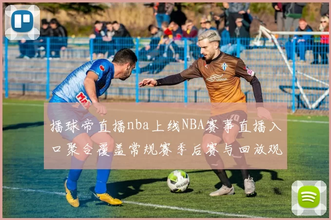 播球帝直播nba上线NBA赛事直播入口聚合覆盖常规赛季后赛与回放观看需求