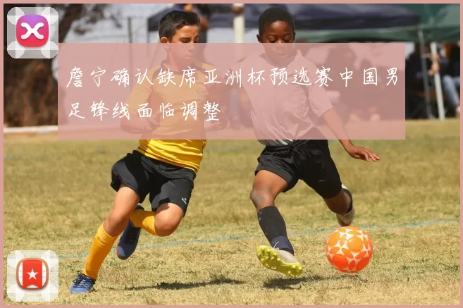 詹宁确认缺席亚洲杯预选赛中国男足锋线面临调整