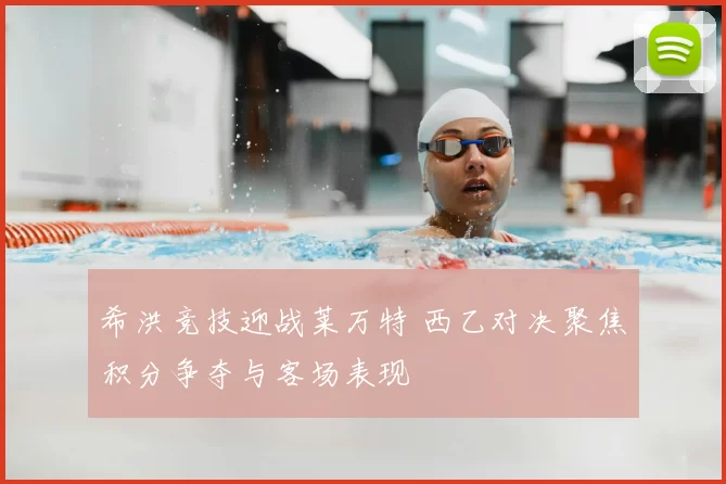 希洪竞技迎战莱万特 西乙对决聚焦积分争夺与客场表现