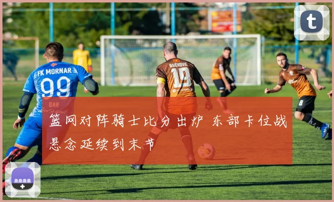 篮网对阵骑士比分出炉 东部卡位战悬念延续到末节