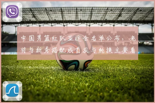 中国男篮红队亚运会名单公布，老将与新秀搭配成首发与轮换主要看点