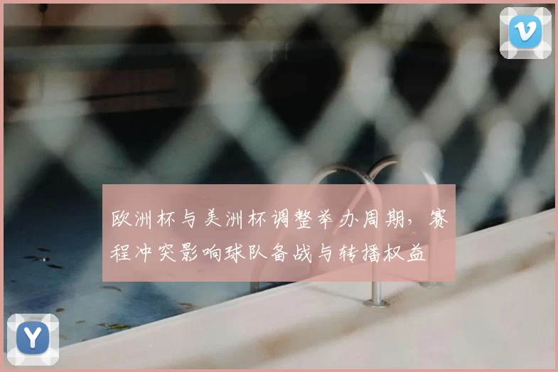 欧洲杯与美洲杯调整举办周期，赛程冲突影响球队备战与转播权益