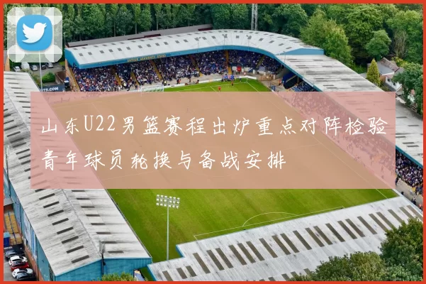 山东U22男篮赛程出炉重点对阵检验青年球员轮换与备战安排