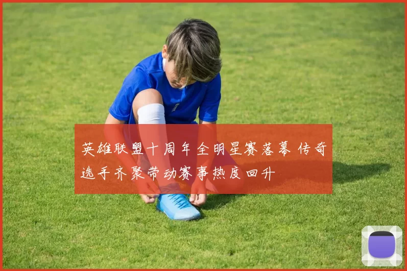英雄联盟十周年全明星赛落幕 传奇选手齐聚带动赛事热度回升