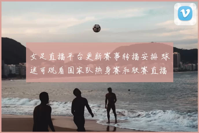 女足直播平台更新赛事转播安排 球迷可观看国家队热身赛和联赛直播