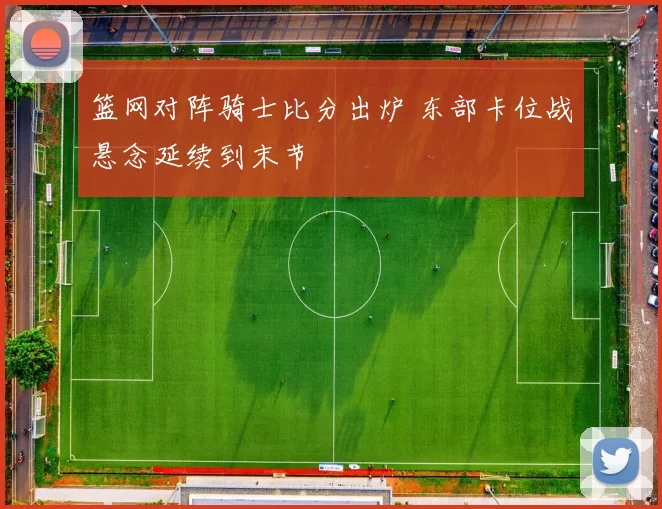 篮网对阵骑士比分出炉 东部卡位战悬念延续到末节